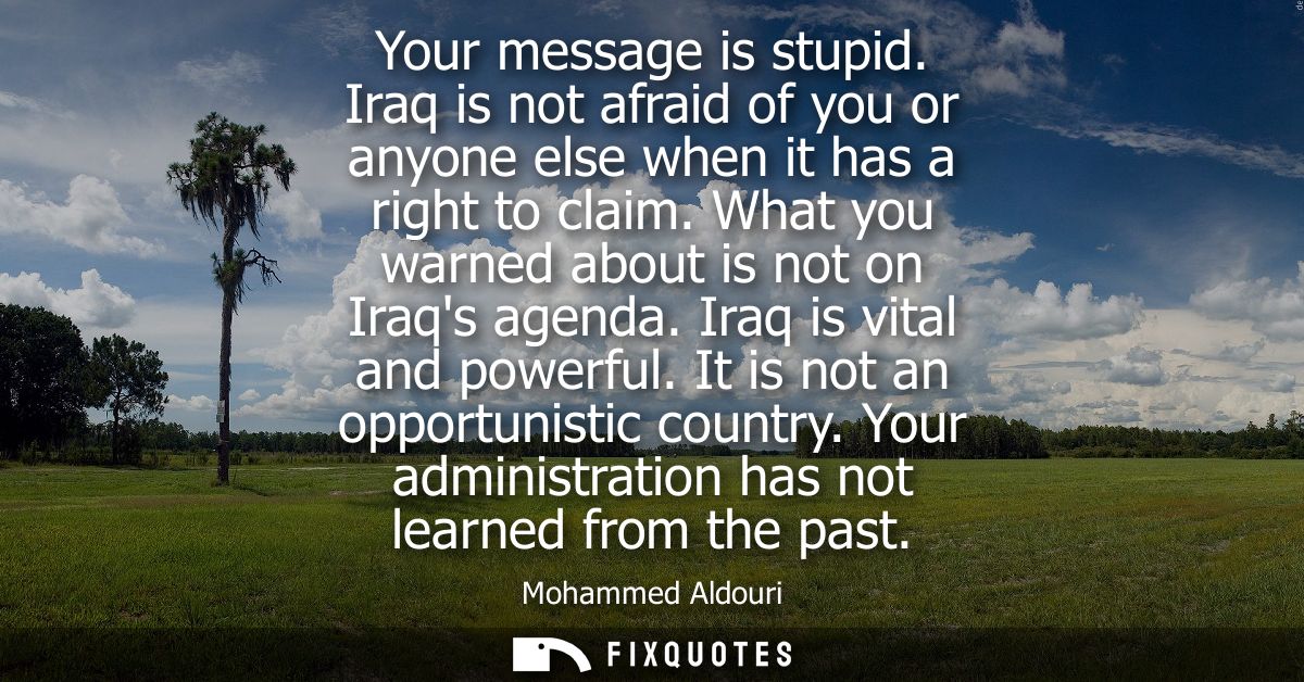 Your message is stupid. Iraq is not afraid of you or anyone else when it has a right to claim. What you warned about is 