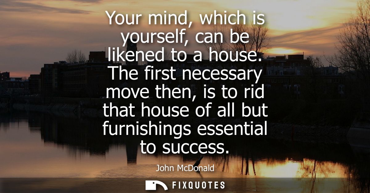 Your mind, which is yourself, can be likened to a house. The first necessary move then, is to rid that house of all but 