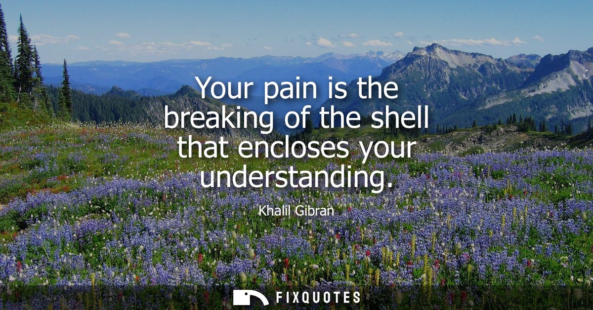 Your pain is the breaking of the shell that encloses your understanding