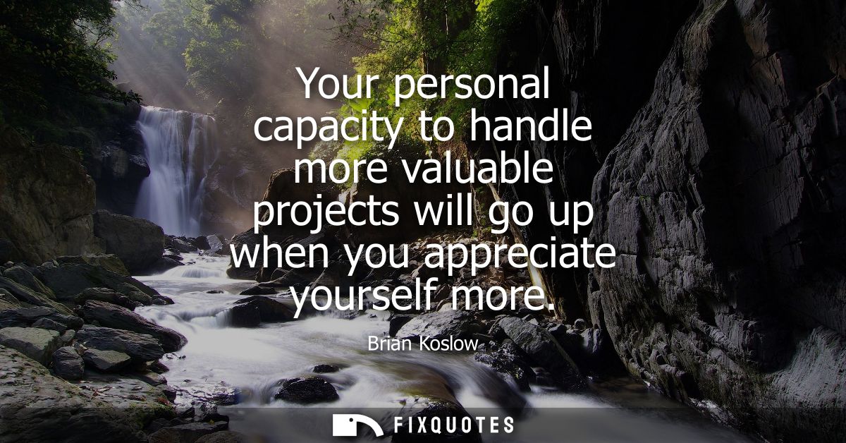 Your personal capacity to handle more valuable projects will go up when you appreciate yourself more