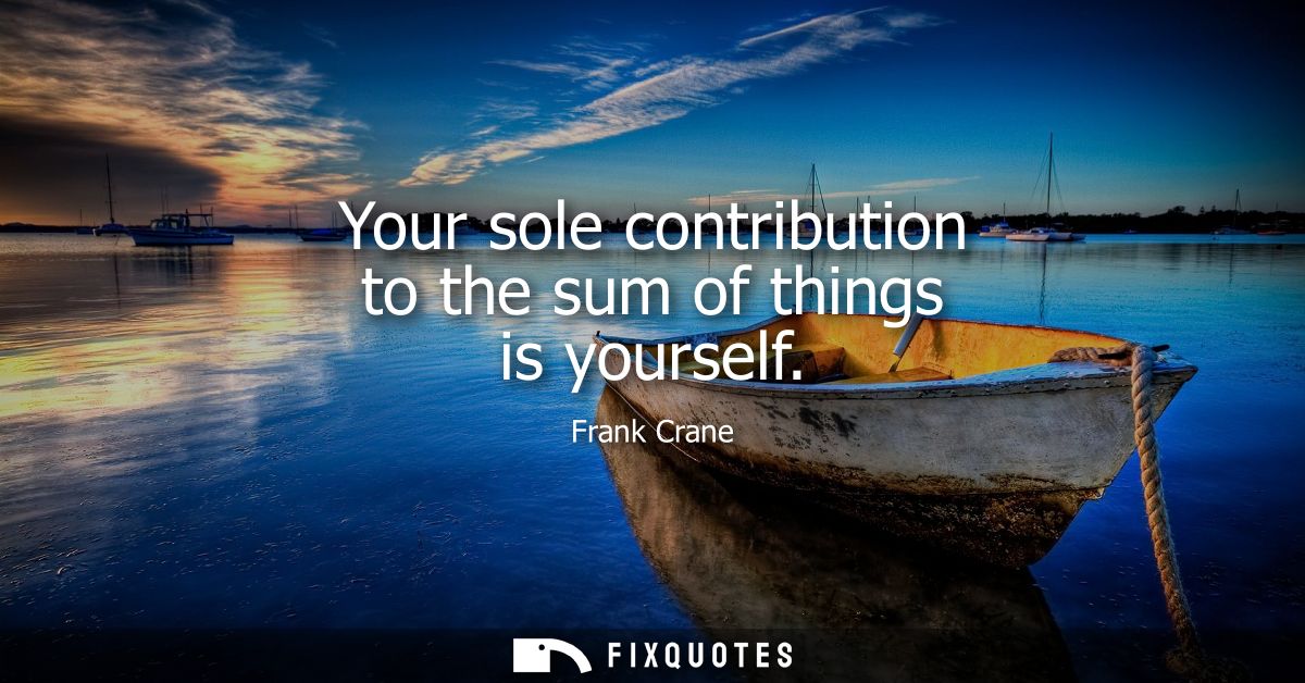 Your sole contribution to the sum of things is yourself