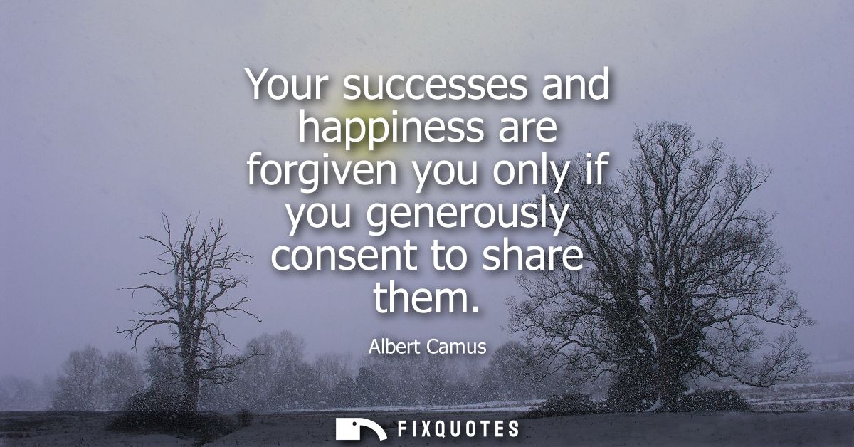 Your successes and happiness are forgiven you only if you generously consent to share them - Albert Camus