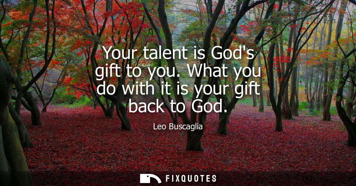 Your talent is Gods gift to you. What you do with it is your gift back to God