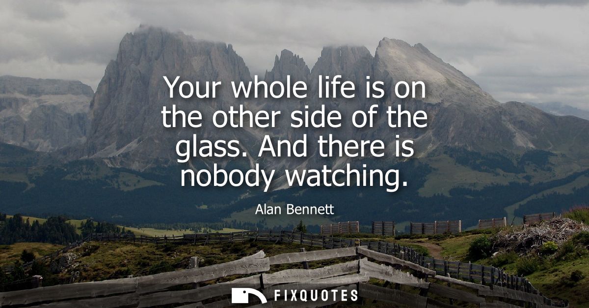 Your whole life is on the other side of the glass. And there is nobody watching