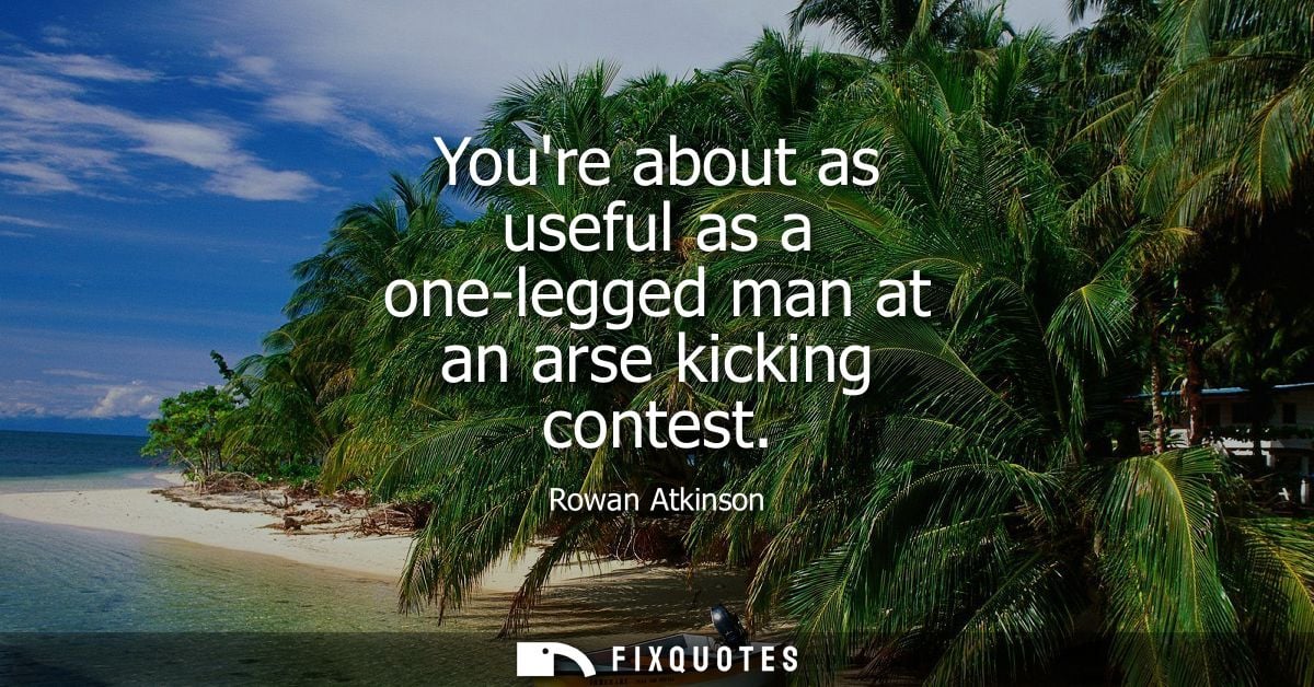 Youre about as useful as a one-legged man at an arse kicking contest - Rowan Atkinson