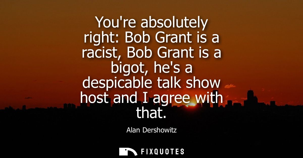 Youre absolutely right: Bob Grant is a racist, Bob Grant is a bigot, hes a despicable talk show host and I agree with th