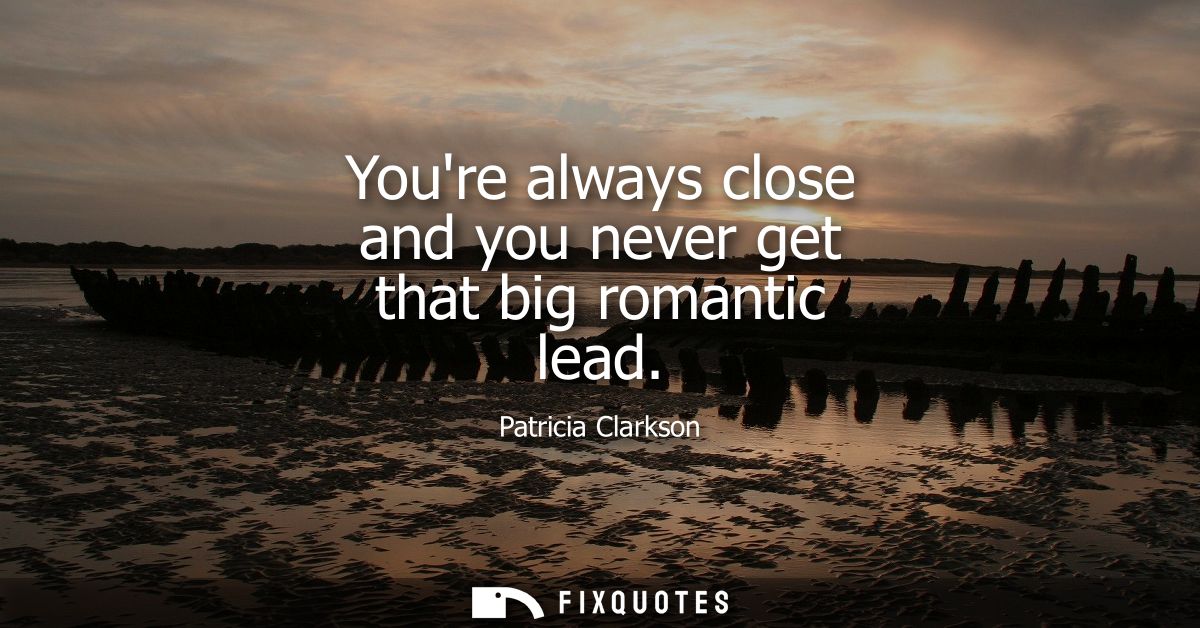 Youre always close and you never get that big romantic lead