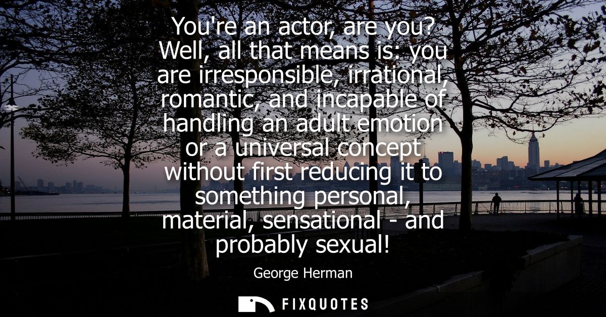 Youre an actor, are you? Well, all that means is: you are irresponsible, irrational, romantic, and incapable of handling