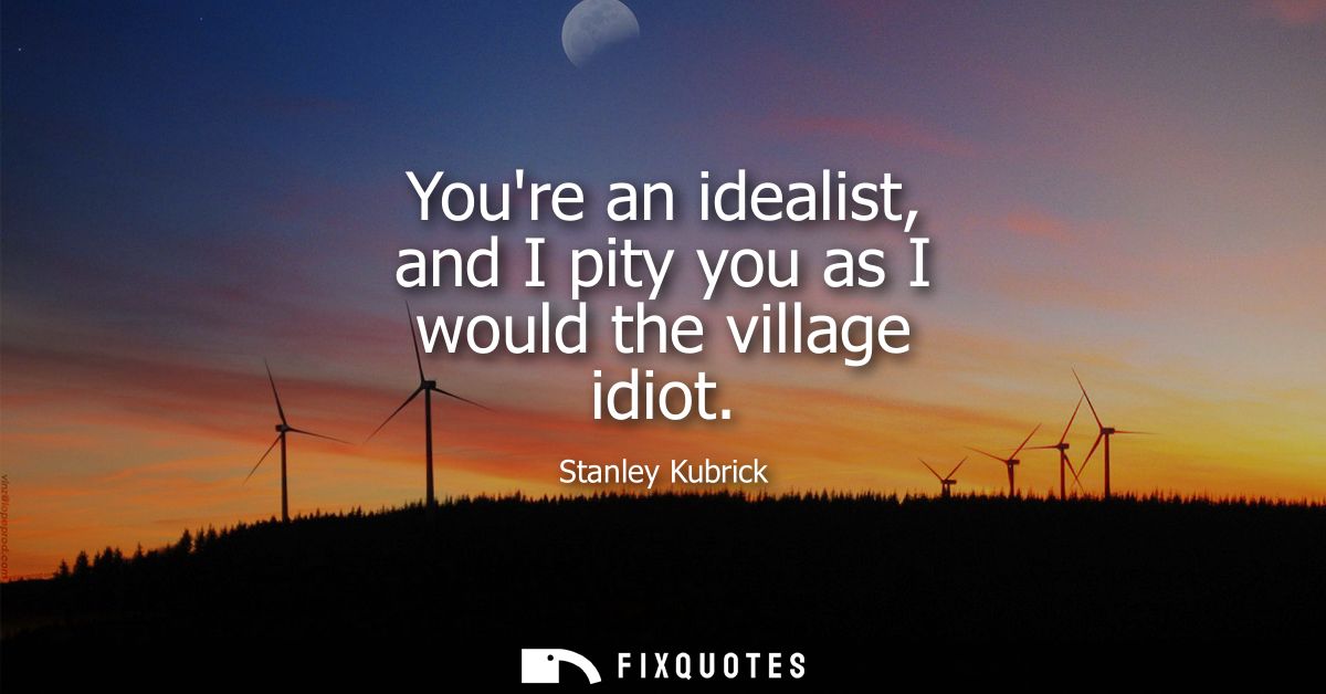 Youre an idealist, and I pity you as I would the village idiot