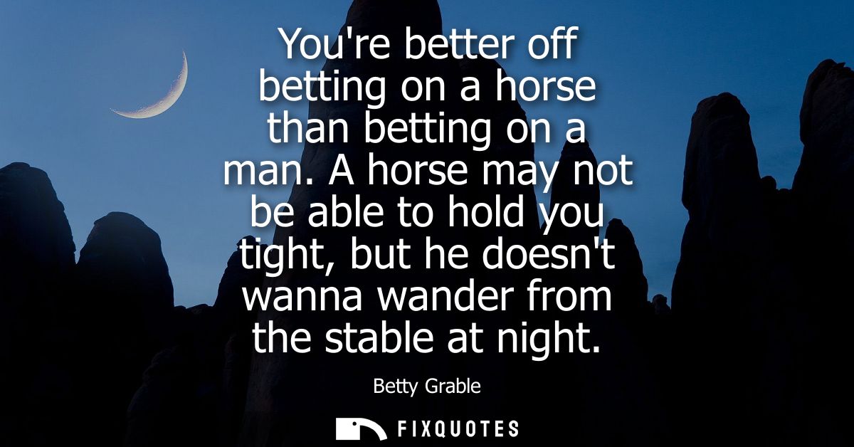 Youre better off betting on a horse than betting on a man. A horse may not be able to hold you tight, but he doesnt wann
