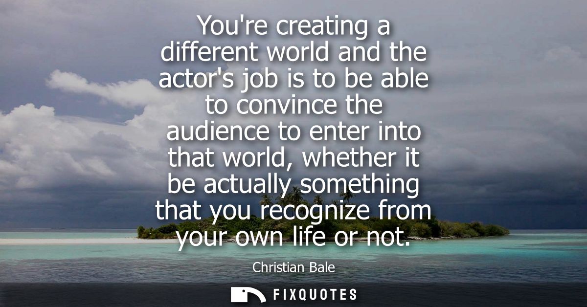 Youre creating a different world and the actors job is to be able to convince the audience to enter into that world, whe