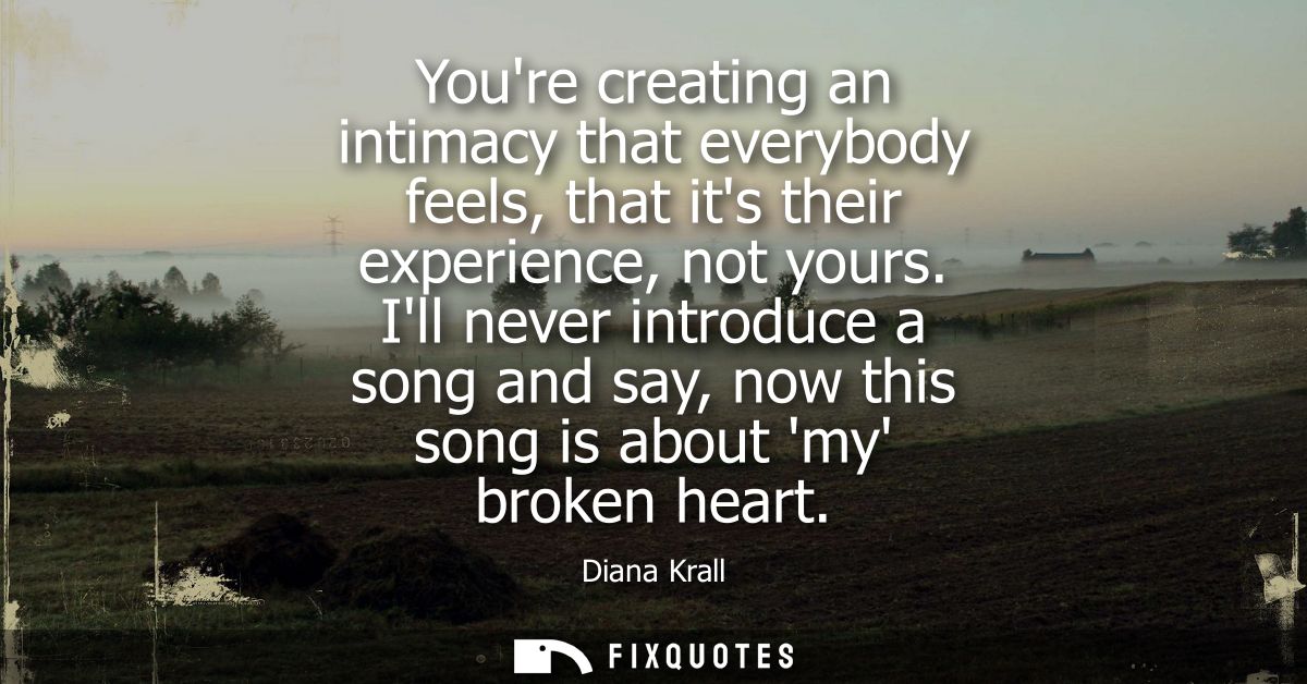 Youre creating an intimacy that everybody feels, that its their experience, not yours. Ill never introduce a song and sa
