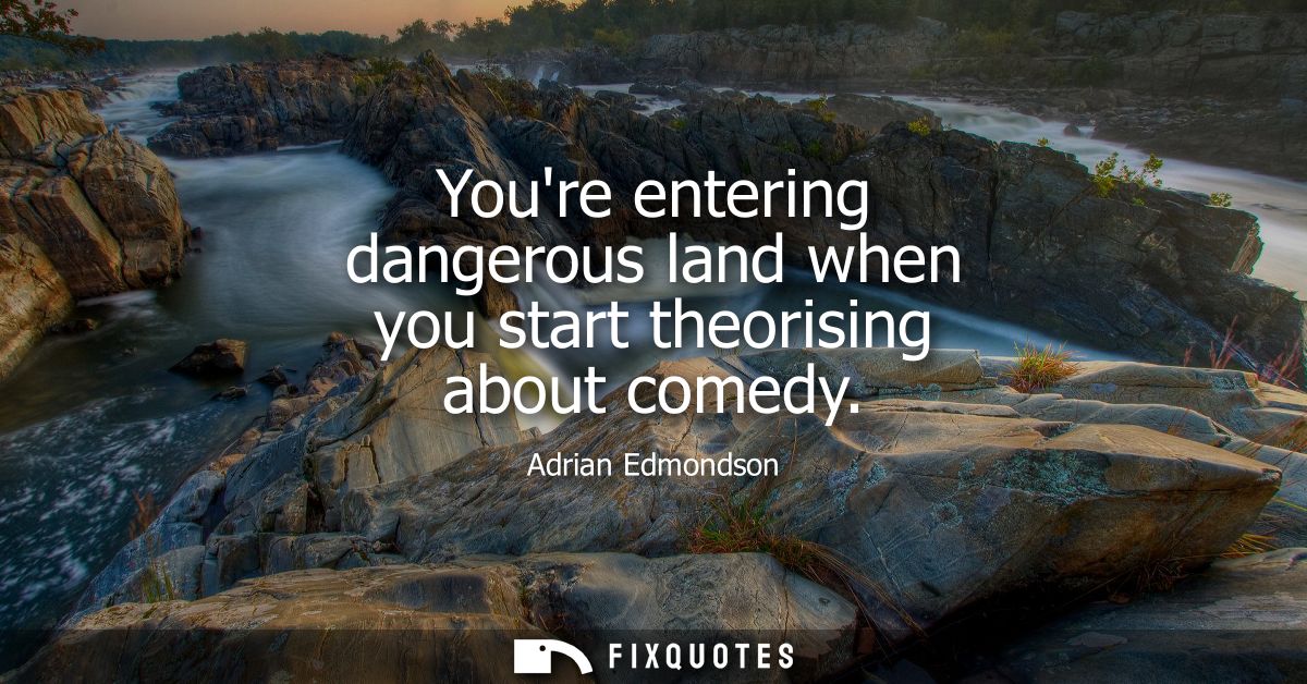 Youre entering dangerous land when you start theorising about comedy
