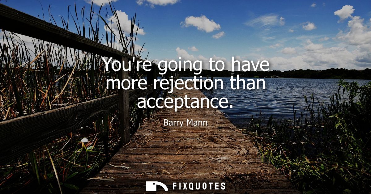 Youre going to have more rejection than acceptance