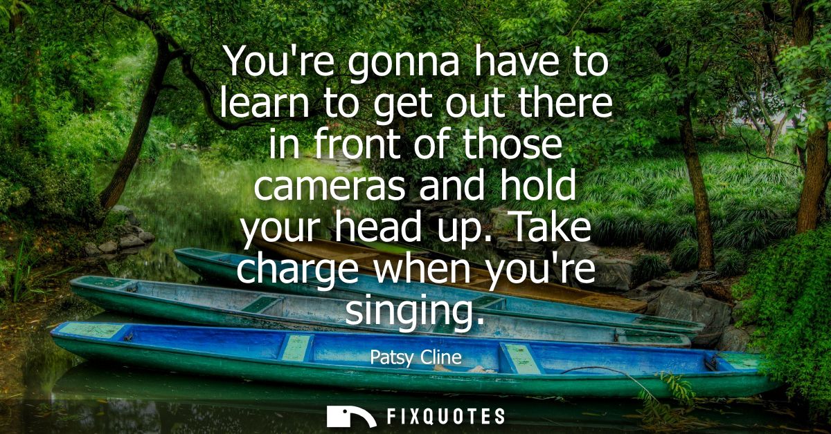 Youre gonna have to learn to get out there in front of those cameras and hold your head up. Take charge when youre singi