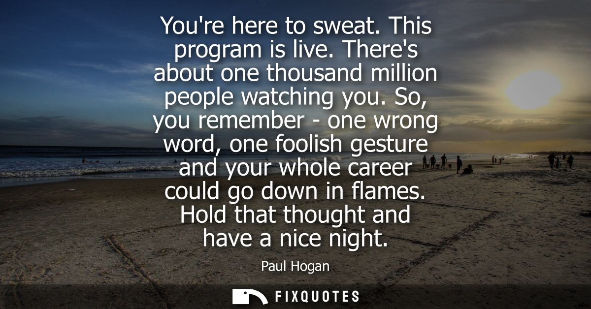 Youre here to sweat. This program is live. Theres about one thousand million people watching you. So, you remember - one