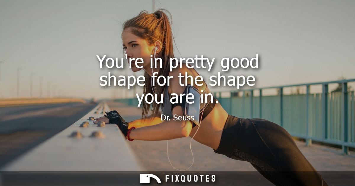 Youre in pretty good shape for the shape you are in