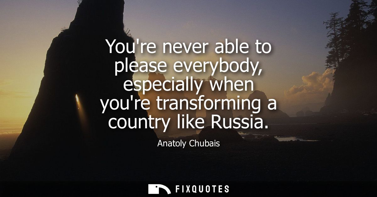 Youre never able to please everybody, especially when youre transforming a country like Russia