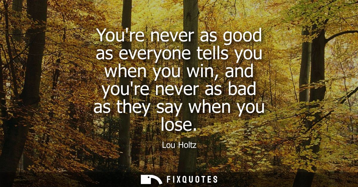 Youre never as good as everyone tells you when you win, and youre never as bad as they say when you lose