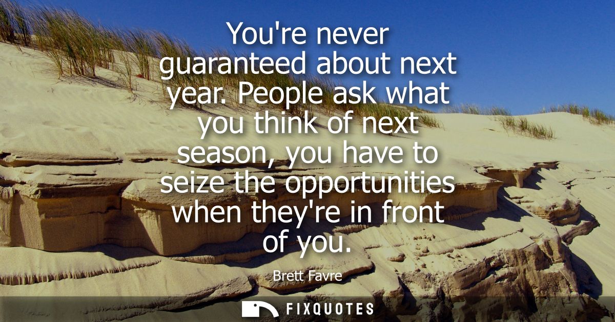 Youre never guaranteed about next year. People ask what you think of next season, you have to seize the opportunities wh