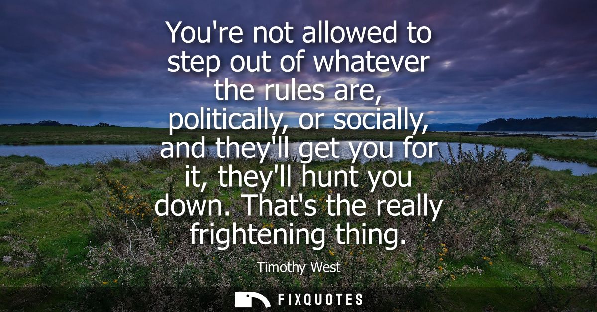 Youre not allowed to step out of whatever the rules are, politically, or socially, and theyll get you for it, theyll hun
