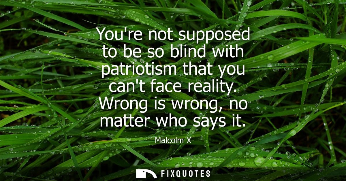 Youre not supposed to be so blind with patriotism that you cant face reality. Wrong is wrong, no matter who says it