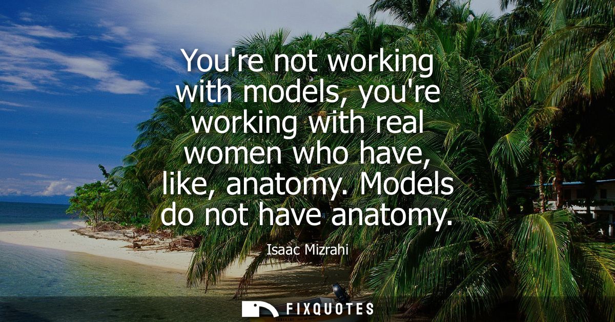 Youre not working with models, youre working with real women who have, like, anatomy. Models do not have anatomy