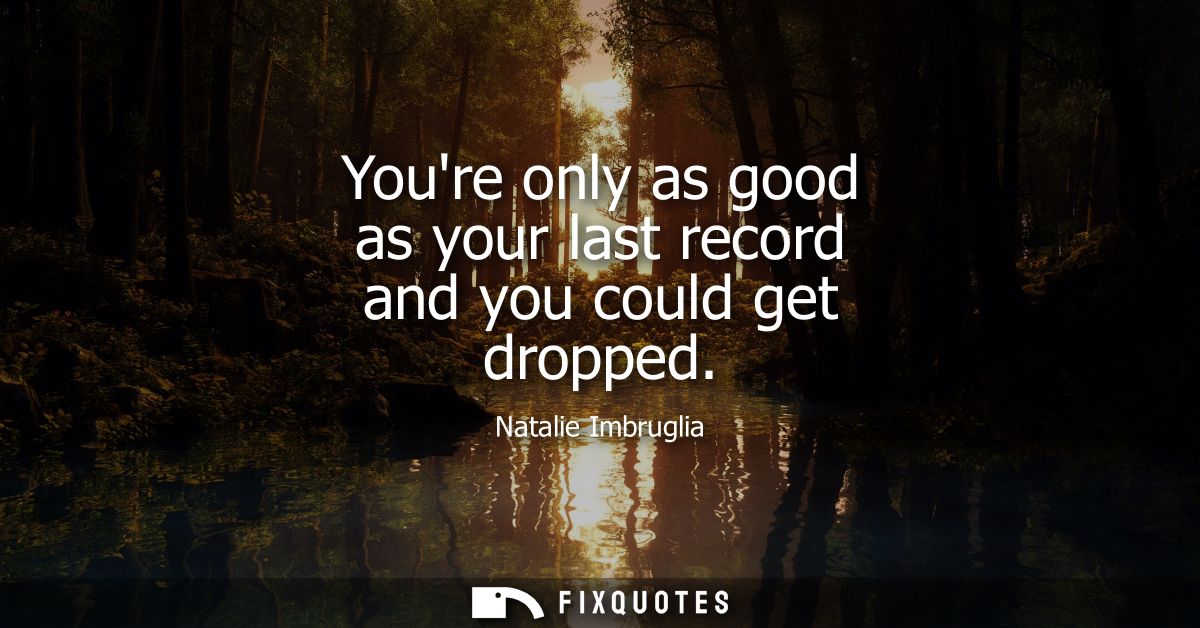 Youre only as good as your last record and you could get dropped