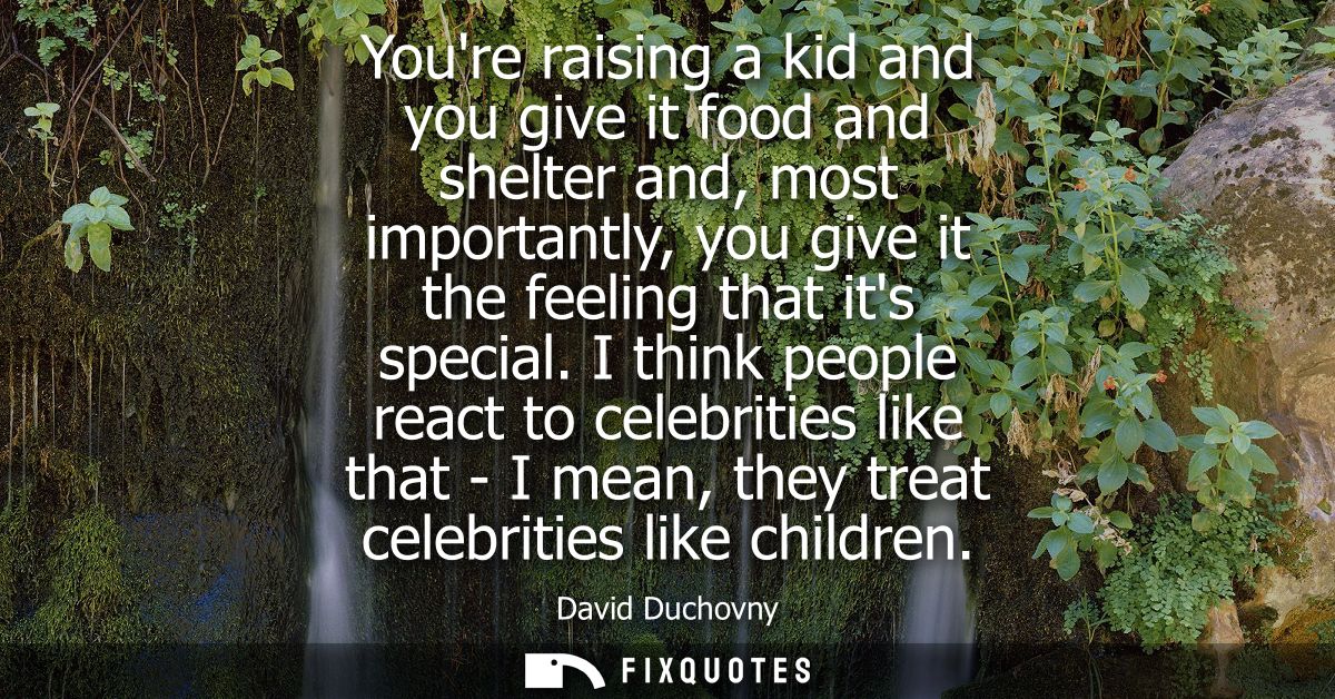 Youre raising a kid and you give it food and shelter and, most importantly, you give it the feeling that its special.