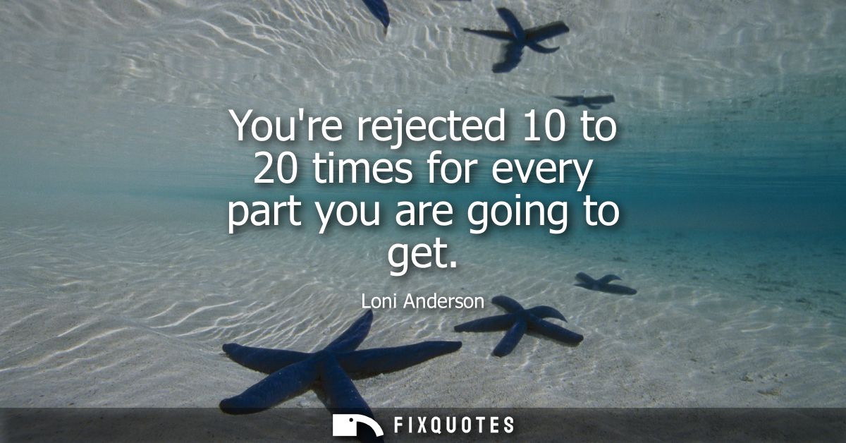 Youre rejected 10 to 20 times for every part you are going to get
