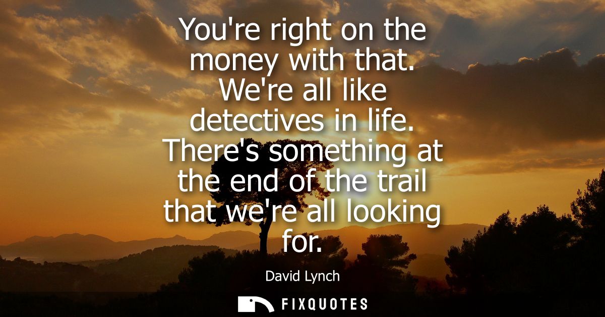 Youre right on the money with that. Were all like detectives in life. Theres something at the end of the trail that were