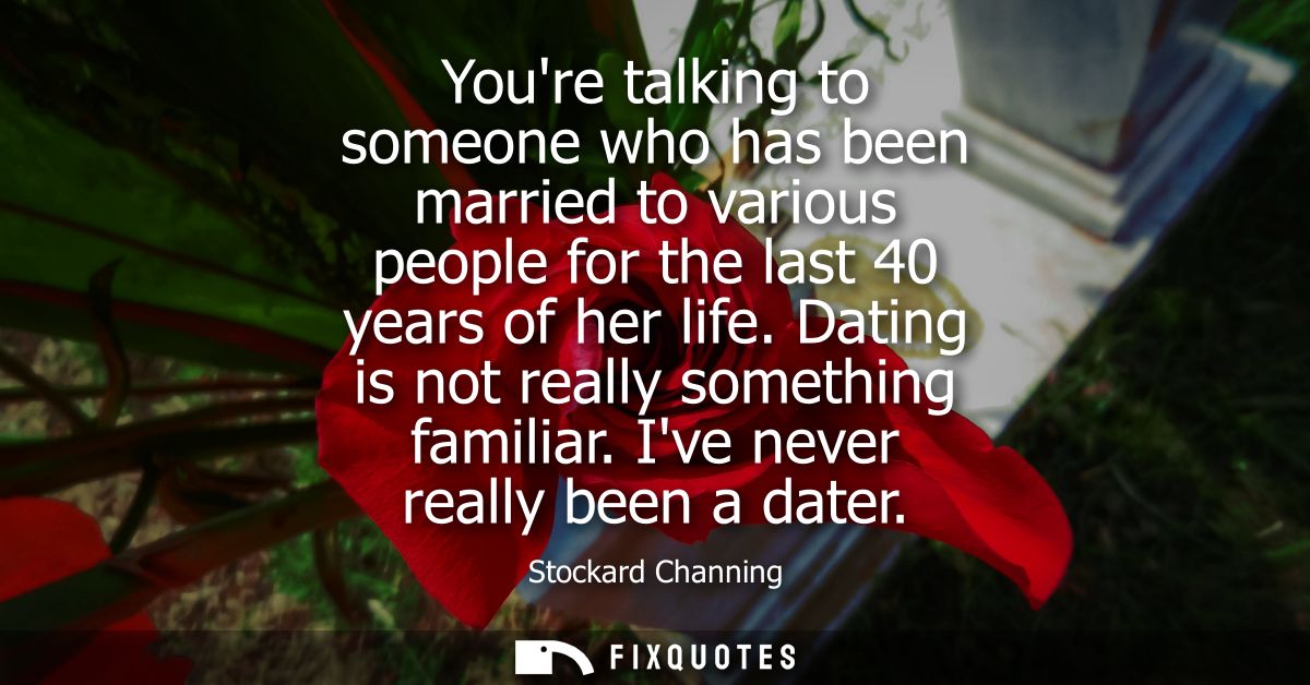 Youre talking to someone who has been married to various people for the last 40 years of her life. Dating is not really 