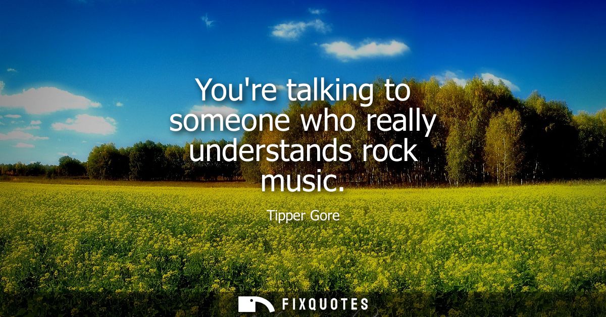 Youre talking to someone who really understands rock music