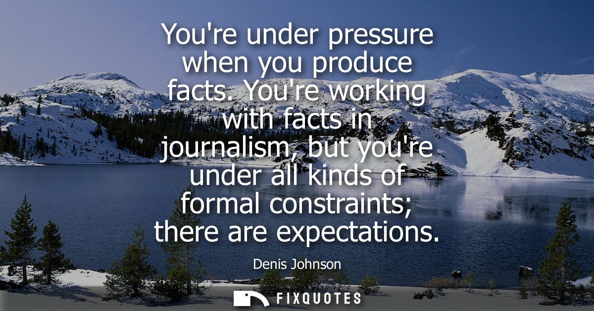 Youre under pressure when you produce facts. Youre working with facts in journalism, but youre under all kinds of formal