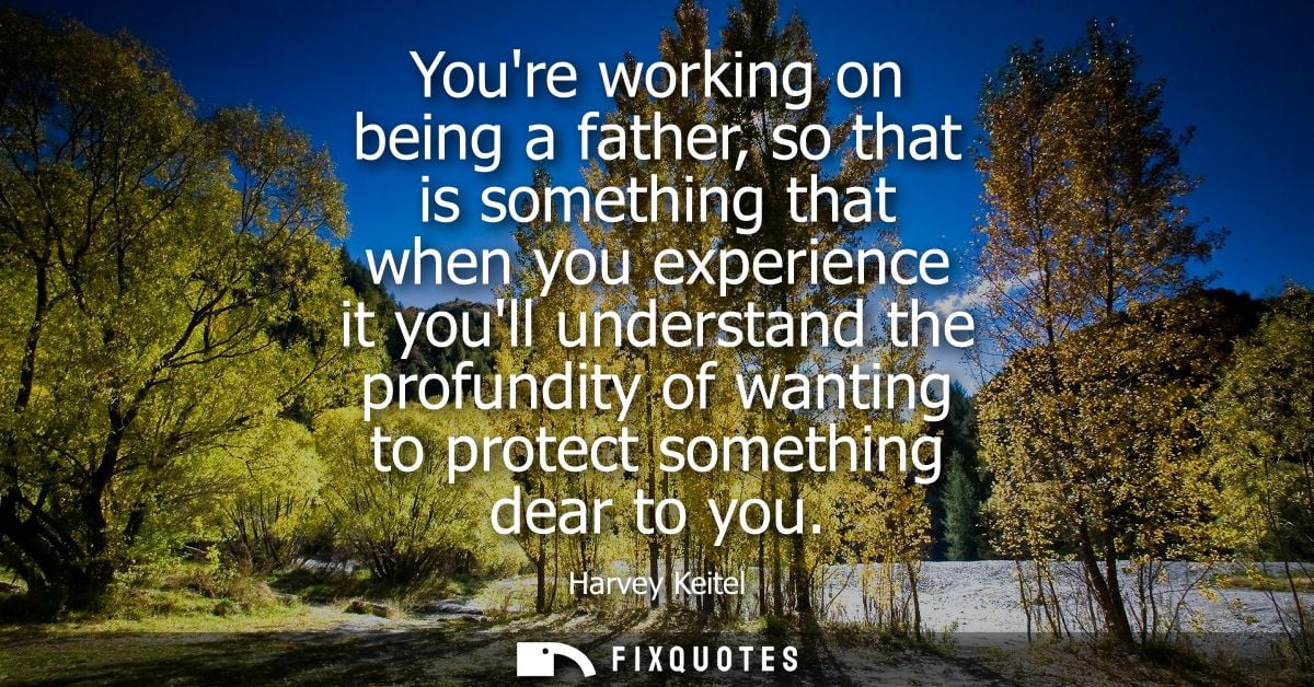 Youre working on being a father, so that is something that when you experience it youll understand the profundity of wan