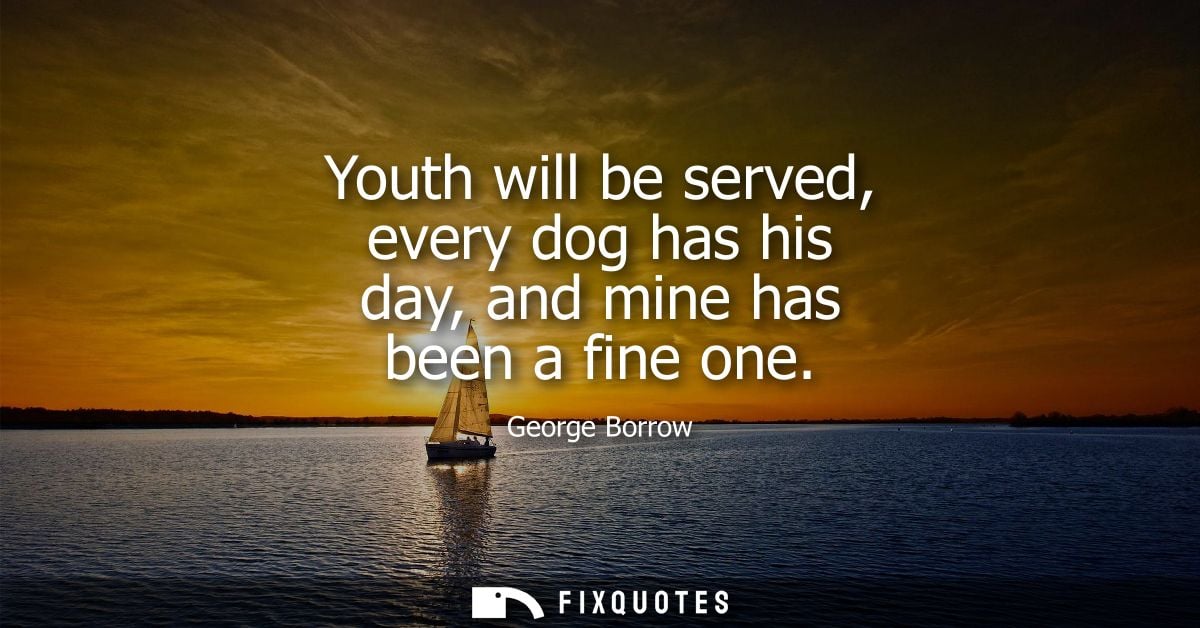 Youth will be served, every dog has his day, and mine has been a fine one
