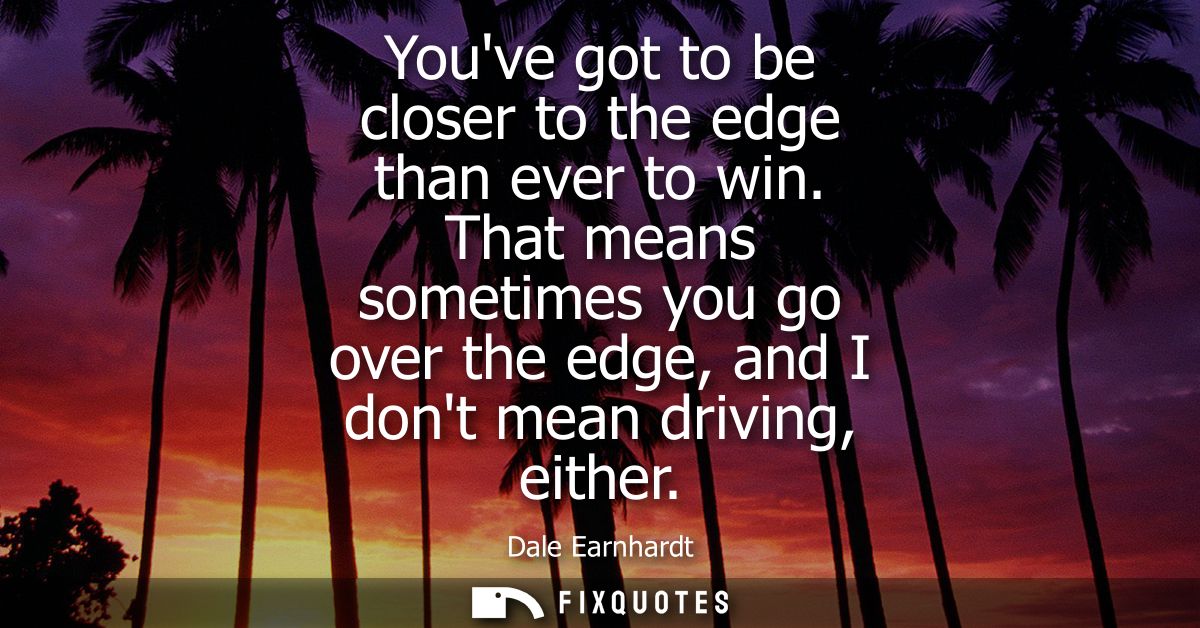 Youve got to be closer to the edge than ever to win. That means sometimes you go over the edge, and I dont mean driving,