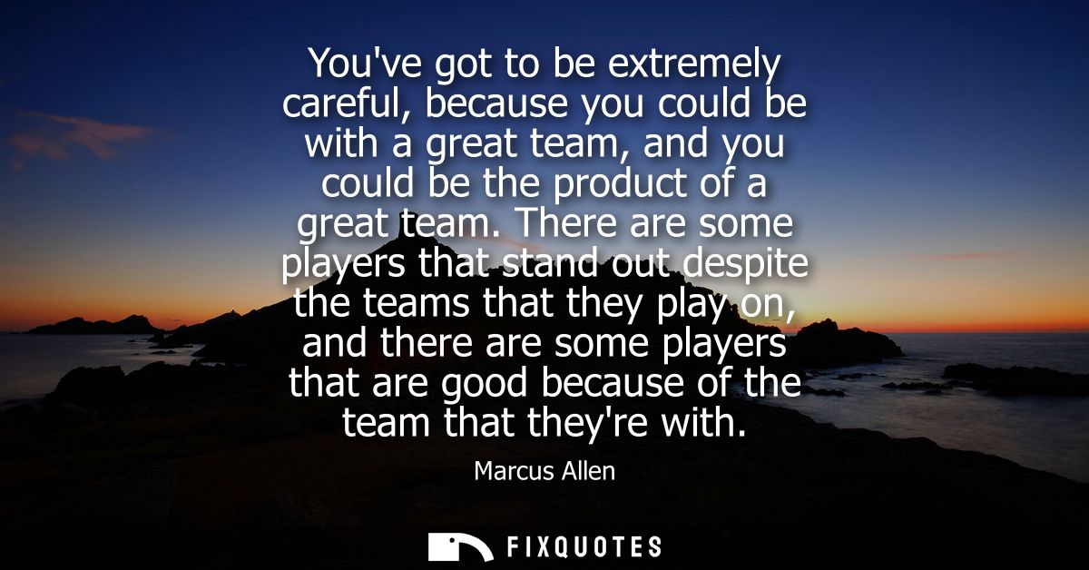 Youve got to be extremely careful, because you could be with a great team, and you could be the product of a great team.