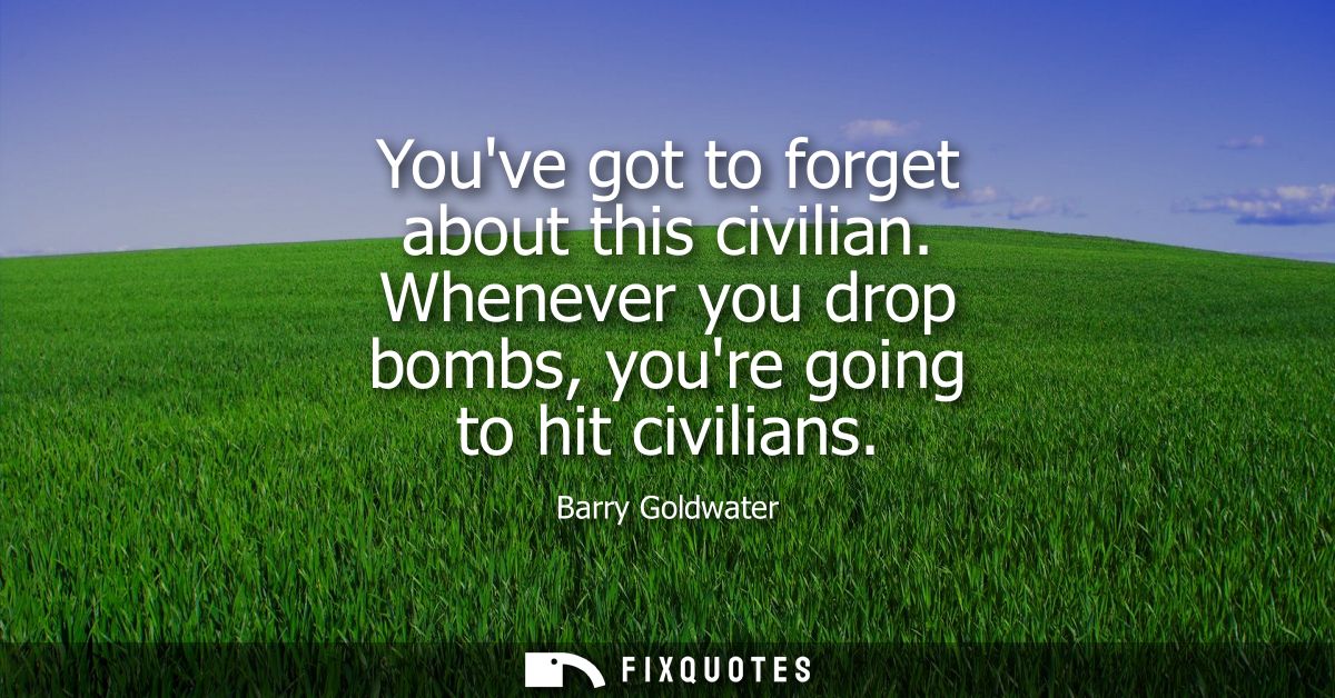 Youve got to forget about this civilian. Whenever you drop bombs, youre going to hit civilians