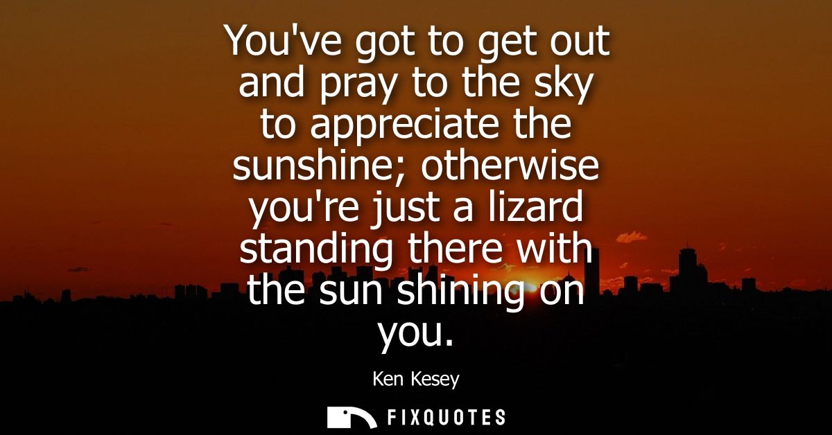 Youve got to get out and pray to the sky to appreciate the sunshine otherwise youre just a lizard standing there with th