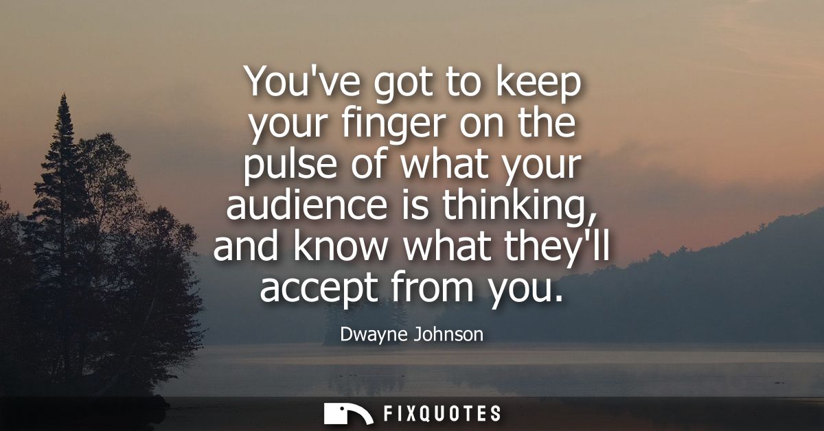Youve got to keep your finger on the pulse of what your audience is thinking, and know what theyll accept from you