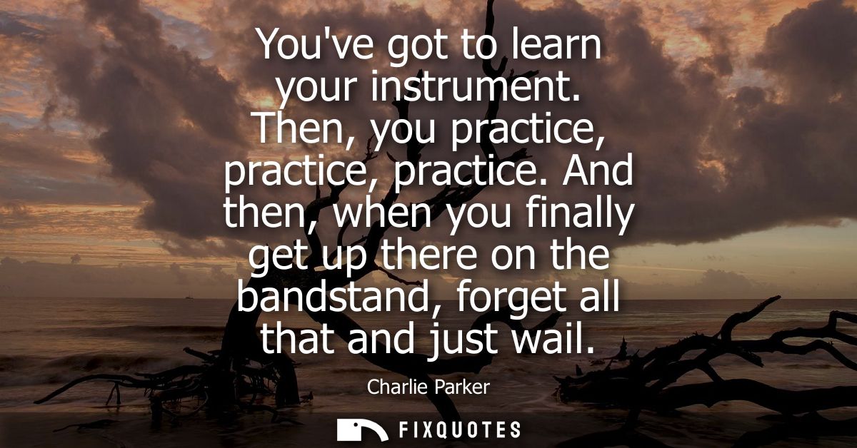 Youve got to learn your instrument. Then, you practice, practice, practice. And then, when you finally get up there on t