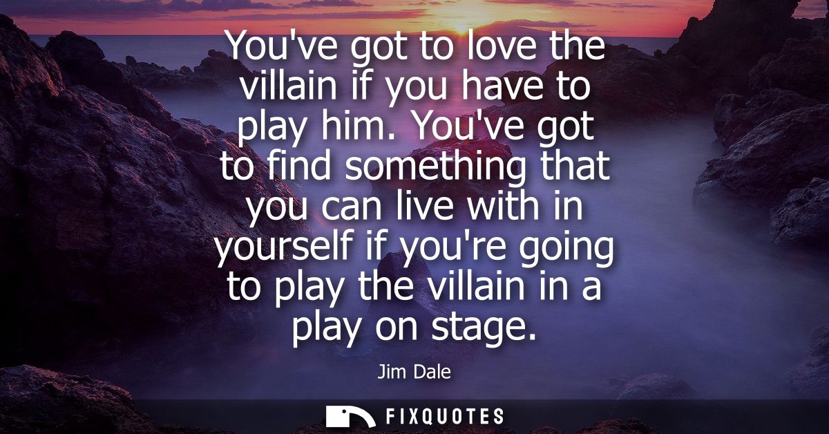 Youve got to love the villain if you have to play him. Youve got to find something that you can live with in yourself if