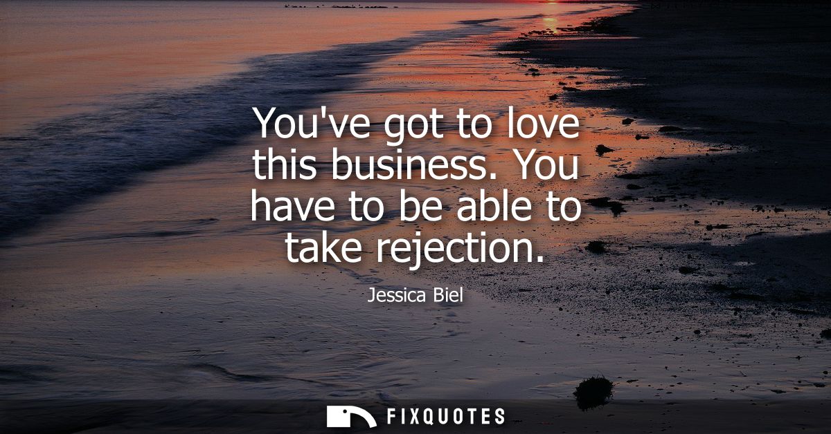 Youve got to love this business. You have to be able to take rejection