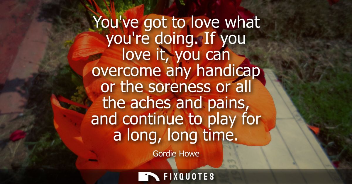 Youve got to love what youre doing. If you love it, you can overcome any handicap or the soreness or all the aches and p