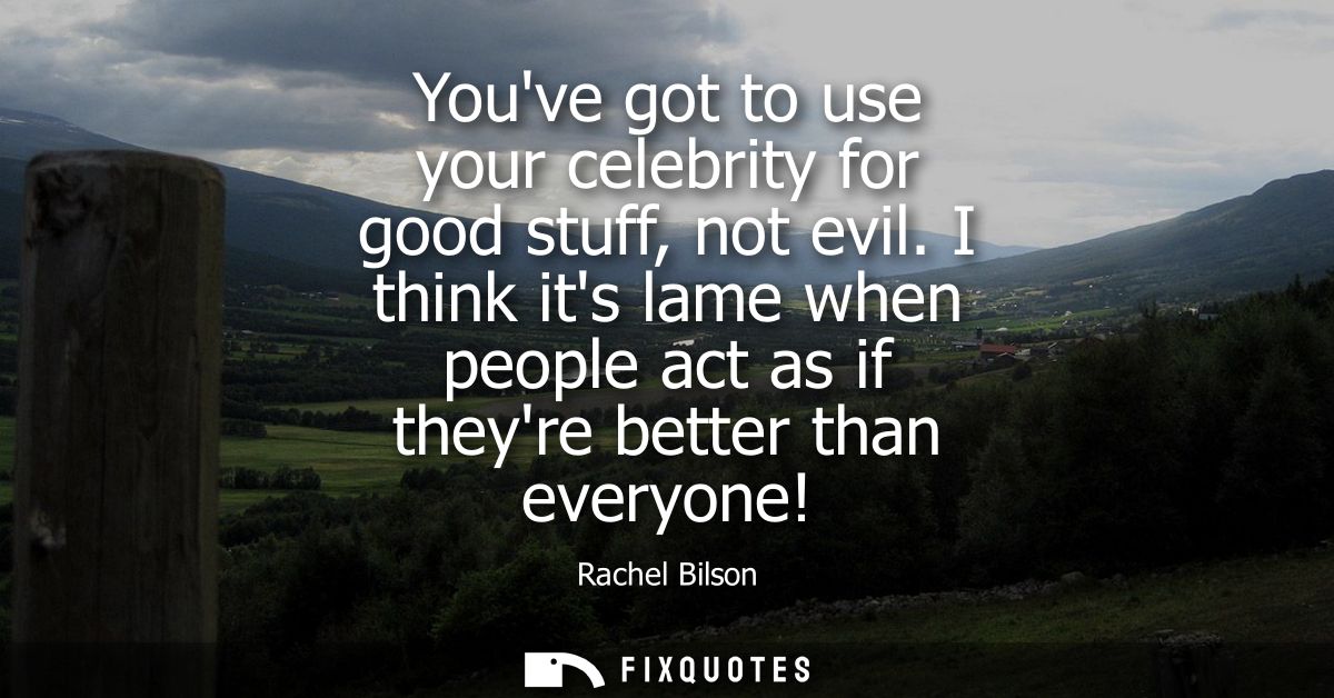 Youve got to use your celebrity for good stuff, not evil. I think its lame when people act as if theyre better than ever
