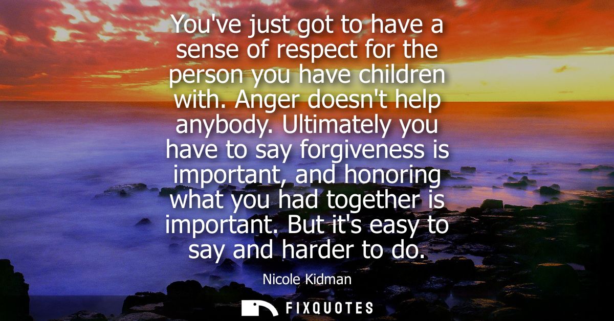 Youve just got to have a sense of respect for the person you have children with. Anger doesnt help anybody.