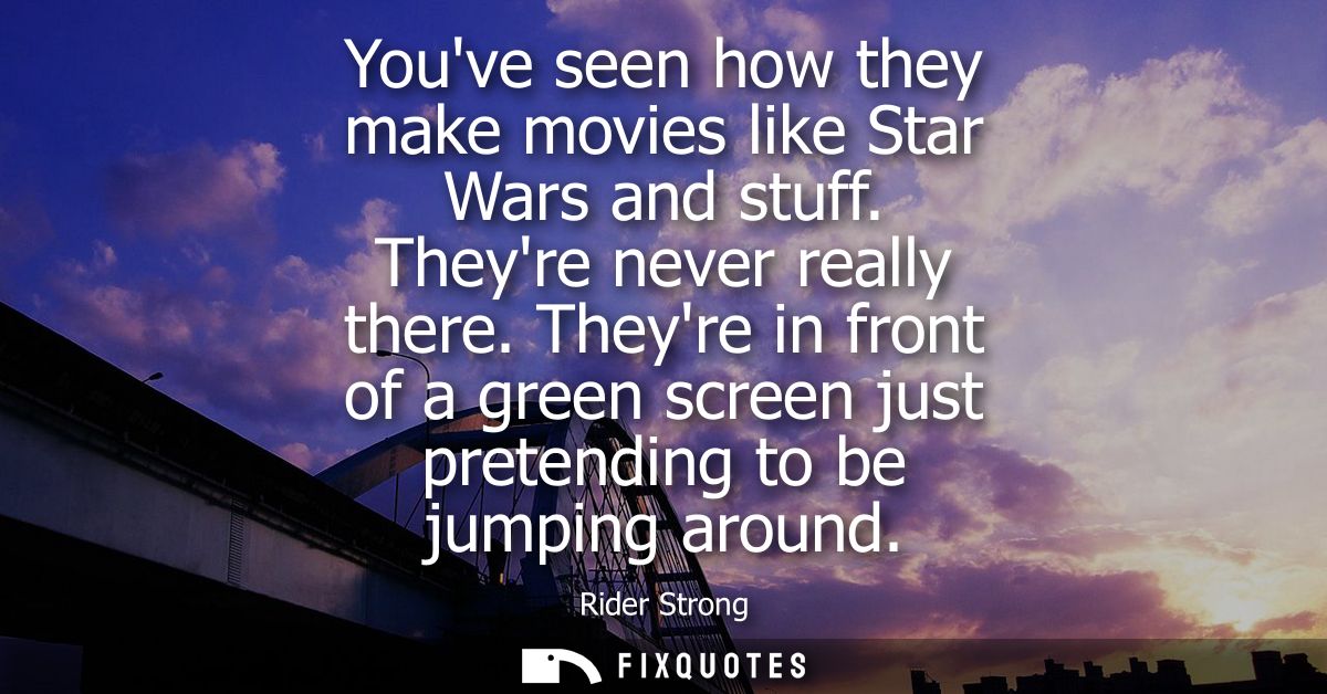 Youve seen how they make movies like Star Wars and stuff. Theyre never really there. Theyre in front of a green screen j