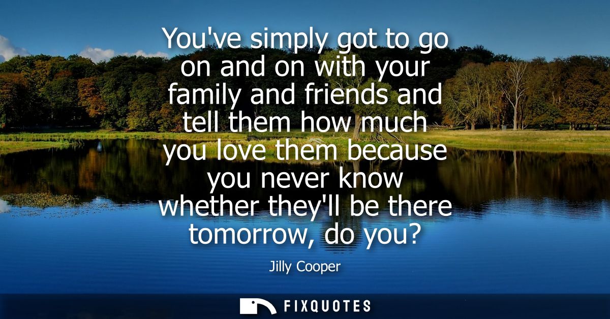 Youve simply got to go on and on with your family and friends and tell them how much you love them because you never kno