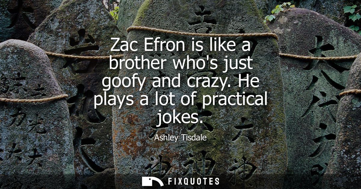 Zac Efron is like a brother whos just goofy and crazy. He plays a lot of practical jokes